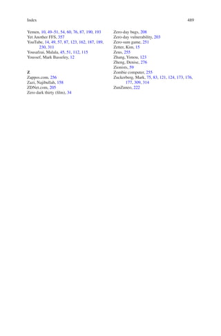 Index 489489
Yemen, 10, 49–51, 54, 60, 76, 87, 190, 193
Yet Another FFS, 357
YouTube, 14, 49, 57, 87, 123, 162, 187, 189,
230, 311
Yousafzai, Malala, 45, 51, 112, 115
Youssef, Mark Basseley, 12
Z
Zappos.com, 256
Zazi, Najibullah, 158
ZDNet.com, 205
Zero dark thirty (film), 34
Zero-day bugs, 208
Zero-day vulnerability, 203
Zero-sum game, 251
Zetter, Kim, 15
Zeus, 255
Zhang, Yimou, 123
Zheng, Denise, 276
Zionists, 59
Zombie computer, 255
Zuckerberg, Mark, 75, 83, 121, 124, 173, 176,
177, 309, 314
ZunZuneo, 222
 