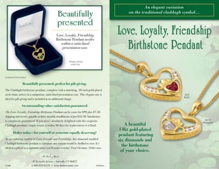 An elegant variation
on the traditional claddagh symbol…
A beautiful
14kt gold-plated
pendant featuring
six diamonds and
the birthstone
of your choice.
47 Richards Avenue • Norwalk, CT 06857
1-800-822-6133 • www.danburymint.com©MBI 9490:bro
(continued from inside)
Pendant shown
actual size.
Beautifully
presented
Beautifully presented; perfect for gift-giving.
The Claddagh birthstone pendant, complete with a matching, 18-inch gold-plated
neck chain, arrives in a sumptuous, satin-lined presentation case. This elegant case is
ideal for gift-giving and is included at no additional charge.
An outstanding value; satisfaction guaranteed.
The Love, Loyalty, Friendship Birthstone Pendant can be yours for $99 plus $7.50
shipping and service, payable in three monthly installments of just $35.50. Satisfaction
is completely guaranteed. If you aren’t absolutely delighted with this exquisite
Claddagh pendant, simply return it within 90 days for replacement or refund.
Order today—for yourself or someone equally deserving!
As an enduring symbol of Love, Loyalty and Friendship, this diamond-studded
Claddagh birthstone pendant is a treasure any woman would be thrilled to own. It’s
ideal as a gift or as a signature piece you’ll wear everyday! Don’t hesitate. Order now.
Love, Loyalty, Friendship
Birthstone Pendant nestles
within a satin-lined
presentation case.
July
Ruby
April
Diamond
irish birthstone cami reader1:red pendant 10/4/10 2:13 PM Page 1
 