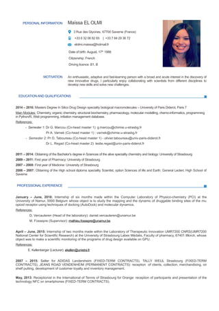 PERSONAL INFORMATION Maïssa EL OLMI
3 Rue des Glycines, 67700 Saverne (France)
+33 6 32 06 82 65 | +33 7 84 29 36 72
elolmi.maissa@hotmail.fr
Date of birth: August, 17th
1988
Citizenship: French
Driving licence: B1, B
MOTIVATION An enthusiastic, adaptive and fast-learning person with a broad and acute interest in the discovery of
new innovative drugs, I particularly enjoy collaborating with scientists from different disciplines to
develop new skills and solve new challenges.
EDUCATION AND QUALIFICATIONS
2014 – 2016: Masters Degree In Silico Drug Design speciality biological macromolecules – University of Paris Diderot, Paris 7
Main Modules: Chemistry, organic chemistry, structural biochemistry, pharmacology, molecular modelling, chemo-informatics, programming
in Python/R, Web programming, initiation management database.
References:
- Semester 1: Dr G. Marcou (Co-head master 1): g.marcou@chimie.u-strasbg.fr
Pr A. Varnek (Co-head master 1) : varnek@chimie.u-strasbg.fr
- Semester 2: Pr O. Taboureau (Co-head master 1) - olivier.taboureau@univ-paris-diderot.fr
Dr L. Regad (Co-head master 2): leslie.regad@univ-paris-diderot.fr
2011 – 2014: Obtaining of the Bachelor's degree in Sciences of the alive speciality chemistry and biology: University of Strasbourg
2009 – 2011: First year of Pharmacy: University of Strasbourg
2007 – 2008: First year of Medicine: University of Strasbourg
2006 – 2007: Obtaining of the High school diploma speciality Scientist, option Sciences of life and Earth: General Leclerc High School of
Saverne
PROFESSIONAL EXPERIENCE
January – June, 2016: Internship of six months made within the Computer Laboratory of Physico-chemistry (PCI) at the
University of Namur, 5000 Belgium whose object is to study the mapping and the dynamic of druggable binding sites of the mu
opioid receptor using techniques of docking (AutoDock) and molecular dynamics.
References:
D. Vercauteren (Head of the laboratory): daniel.vercauteren@unamur.be
M. Fossepre (Supervisor): mathieu.fossepre@unamur.be
April – June, 2015: Internship of two months made within the Laboratory of Therapeutic Innovation UMR7200 CNRS(UMR7200
National Center for Scientific Research) at the University of Strasbourg Labex Médalis, Faculty of pharmacy, 67401 Illkirch, whose
object was to make a scientific monitoring of the programs of drug design available on GPU.
References:
E. Kellenberger (Lecturer): ekellen@unistra.fr
2007 – 2015: Seller for ADIDAS Landersheim (FIXED-TERM CONTRACTS), TALLY WEIJL Strasbourg (FIXED-TERM
CONTRACTS), JEANS ROAD VENDENHEIM (PERMANENT CONTRACTS): reception of clients, collection, merchandising, on
shelf putting, development of customer loyalty and inventory management.
May, 2013: Receptionist in the International of Tennis of Strasbourg for Orange: reception of participants and presentation of the
technology NFC on smartphones (FIXED-TERM CONTRACTS).
 