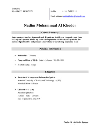 Nadim .M. Al Khodor Resume
DAMOUR.
SAADIYAT, LEBANON Mobile : +961 76 00 55 15
Email address : nadimkhodor@hotmail.com
Nadim Mohammad Al Khodor
Career Summary
Sales manager who has 4 years of work Experience in different companies and I am
seeking for a position where my skills and experience can be effectively utilized for
increased profitability and product sales volume by developing a dynamic team
Personal Information
 Nationality: Lebanese
 Place and Date of Birth: Beirut - Lebanon / 02-01-1988
 Marital Status: Single
Education
 Bachelor of Management Information System
American University of Science and Technology (AUST)
Ashrafieh-Beirut- Lebanon
 Official Bac II (S.E)
AdvantistHighSchool
Marelias - Beirut –Lebanon
Date of graduation: June 2010
 