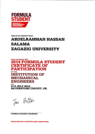H}RHIUtR 
$T[I}ENT 
THIS IS TO CERTIT'Y THAT 
ABDETRAHMAN HASSAN 
SATAMA 
ZAGAZIG UNIVERSITY 
WAS AWARDED THE aO1AFORMULA STUDENT 
CERTIFICATE OF 
PARTICIPATION 
BY THE INSTITUTION OF 
ITIIECHANICAI 
ENGINEERS 
ON 
9-13 JULY 20,4, 
SILVERSTONE CTRCUIT, UK. 
'&'ffi 
FORMUI.A STUDENT CHAIRMAN 
Improving the world through engineering 
