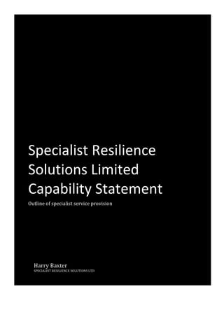 Capability Statement
Specialist	Resilience	
Solutions	Limited	
Capability	Statement	
Outline	of	specialist	service	provision	
Harry	Baxter	
SPECIALIST	RESILIENCE	SOLUTIONS	LTD			
 