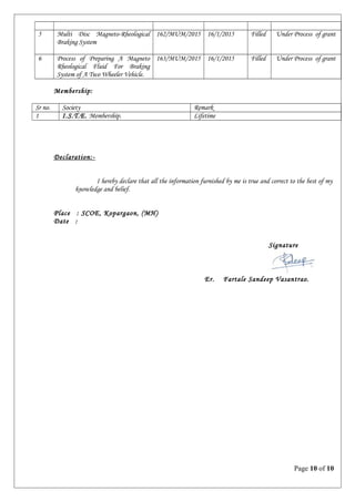 5 Multi Disc Magneto-Rheological
Braking System
162/MUM/2015 16/1/2015 Filled Under Process of grant
6 Process of Preparing A Magneto
Rheological Fluid For Braking
System of A Two Wheeler Vehicle.
163/MUM/2015 16/1/2015 Filled Under Process of grant
Membership:
Sr no. Society Remark
1 I.S.T.E. Membership. Lifetime
Declaration:-
I hereby declare that all the information furnished by me is true and correct to the best of my
knowledge and belief.
Place : SCOE, Kopargaon, (MH)
Date :
Signature
Er. Fartale Sandeep Vasantrao.
Page 10 of 10
 