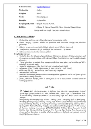E-mail Address : svfartale@gmail.com
Nationality : Indian.
Religion : Hindu.
Caste : Maratha (Kunbi)
Domicile : Mahārāshtra.
Languages Known : English, Hindi & Marathi.
Hobbies : Visiting To Natural Places, Holy Places, Historical Places, Driving,
Meeting with New People. Likes peace of mind ,silence,
My Self( Skills& Attitude):
 Hardworking, ambitious and willing to learn, good communicating ability.
 Honest, Integrity, Dynamic, reliable and productive with innovative thinking and persuasive
personality.
 Adaptive to new environment with ability to get with people. Effective team work.
 ‘Think Positive, Be Positive, & Get Positive for that Do Positive’. Life sentence.
 Believes on ‘speech is silver but silence is golden’.
Social Attachments:
1. Worked in Team for Educational growth through Motivations, Lecturers, Webinars, Seminars, and
Presentations at schools /colleges, public places at Villages from Native Area and from different parts
of country.
2. I never miss chance to motivate, being aware to people about recent science and technology and help’s
technically to society in needs.
3. Worked as NSS Program Officer for SNJB’s COE, Chandwad, and Nashik.
4. Information Officer / College Representative for SND COE &RC, Yeola, Nashik.
5. Celebrating Yoga day , Mother’s Day, State Level Essay Compition
6. Industrial visit coordinator.
7. Developed rural area for farming.Intersest In Farming As son of farmer as well as well-known of west
Maharashtra Farming Techniques.
8. Started fabrication shop for farmer at native place as well as provide latest techniques about the
Farming equipment’s.
Job Profile
I] Industrial: Working Experience in Different Dept. like PPC, Manufacturing, Design&
System dept. Quality Control & ISO, Heat Treatment Dept., Service Dept. i.e. Maintenance, Store,
Material Handling &Inventory Control I.E. M.M,& Tooling Dept. .Etc. .MOST DATA ENTRY&
Analysis.
Manufacturing Machine Shop M/C includes – Milling Group, Lathe Group ,CNC & SPM Group,
Press Shop, Grinding Group, Annealing, Welding , Tig , Furnace Group, Drilling Group, Hard Facing
Group (Stellateing), Knurling & Wadding M/C Group, Embossing M/C Group, Punching Press ,
Riveting M/C , Material Handling Forklifts, Having Practical Working Experience In Above Group
of Machines including conventional, GPM,SPM,NC-CNC, Welding Robot, Automatic Control
Machine. Gear Shaving, Hobbing, Broaching, Wire Drawing, Pipe Bending Tube Manufacturing
Process, and etc. Experience in handling all above machine with hydraulic and pneumatic operated
PLC/CNC/Automatic Systems.
Page 3 of 10
 