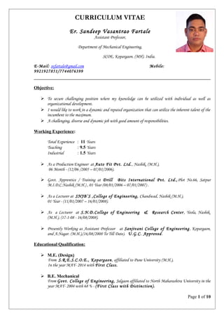 CURRICULUM VITAE
Er. Sandeep Vasantrao Fartale
Assistant Professor,
Department of Mechanical Engineering,
SCOE, Kopargaon. (MH). India.
E-Mail: svfartale@gmail.com Mobile:
9921927851/7744076399
Objective:
 To secure challenging position where my knowledge can be utilized with individual as well as
organizational development.
 I would like to work in a dynamic and reputed organization that can utilize the inherent talent of the
incumbent to the maximum.
 A challenging, diverse and dynamic job with good amount of responsibilities.
Working Experience:
Total Experience : 11 Years
Teaching : 9.5 Years
Industrial : 1.5 Years
 As a Production Engineer at Auto Fit Pvt. Ltd., Nashik, (M.H.),
06 Month - (12/06 /2005 – 07/01/2006).
 Govt. Apprentice / Training at Drill Bits International Pvt. Ltd.,Plot No.66, Satpur
M.I.D.C.Nashik (M.H.) , 01 Year (08/01/2006 – 07/01/2007) .
 As a Lecturer at SNJB’S ,College of Engineering, Chandwad, Nashik (M.H.),
01 Year - (11/01/2007 – 16/01/2008).
 As a Lecturer at S.N.D.College of Engineering & Research Center , Yeola, Nashik.
(M.H.), (17-1-08 - 16/08/2008).
 Presently Working as Assistant Professor at Sanjivani College of Engineering, Kopargaon,
and A.Nagar. (M.H.),(16/08/2008 To Till Date). U.G.C. Approved.
Educational Qualification:
 M.E. (Design)
From S.R.E.S.C.O.E., Kopargaon, affiliated to Pune University (M.H.),
In the year MAY- 2014 with First Class.
 B.E. Mechanical
From Govt. College of Engineering, Jalgaon affiliated to North Maharashtra University in the
year MAY- 2004 with 68 % - (First Class with Distinction).
Page 1 of 10
 