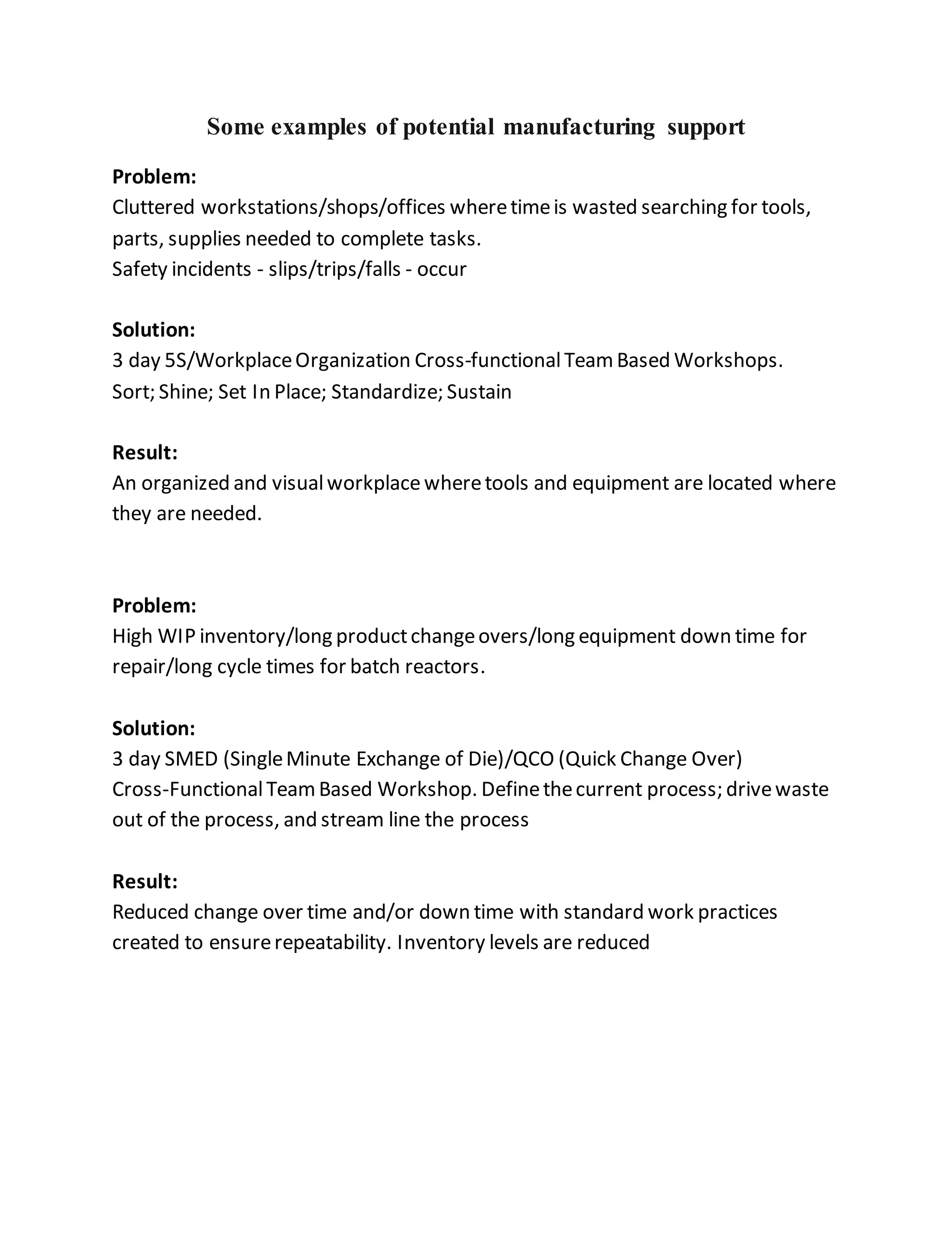 Some examples of potential manufacturing support
Problem:
Cluttered workstations/shops/offices wheretimeis wasted searching for tools,
parts, supplies needed to complete tasks.
Safety incidents - slips/trips/falls - occur
Solution:
3 day 5S/WorkplaceOrganization Cross-functionalTeamBased Workshops.
Sort; Shine; Set In Place; Standardize; Sustain
Result:
An organized and visualworkplacewheretools and equipment are located where
they are needed.
Problem:
High WIP inventory/long productchangeovers/long equipment down time for
repair/long cycle times for batch reactors.
Solution:
3 day SMED (SingleMinute Exchange of Die)/QCO (Quick Change Over)
Cross-FunctionalTeamBased Workshop. Definethecurrent process; drivewaste
out of the process, and stream line the process
Result:
Reduced change over time and/or down time with standard work practices
created to ensurerepeatability. Inventory levels are reduced
 