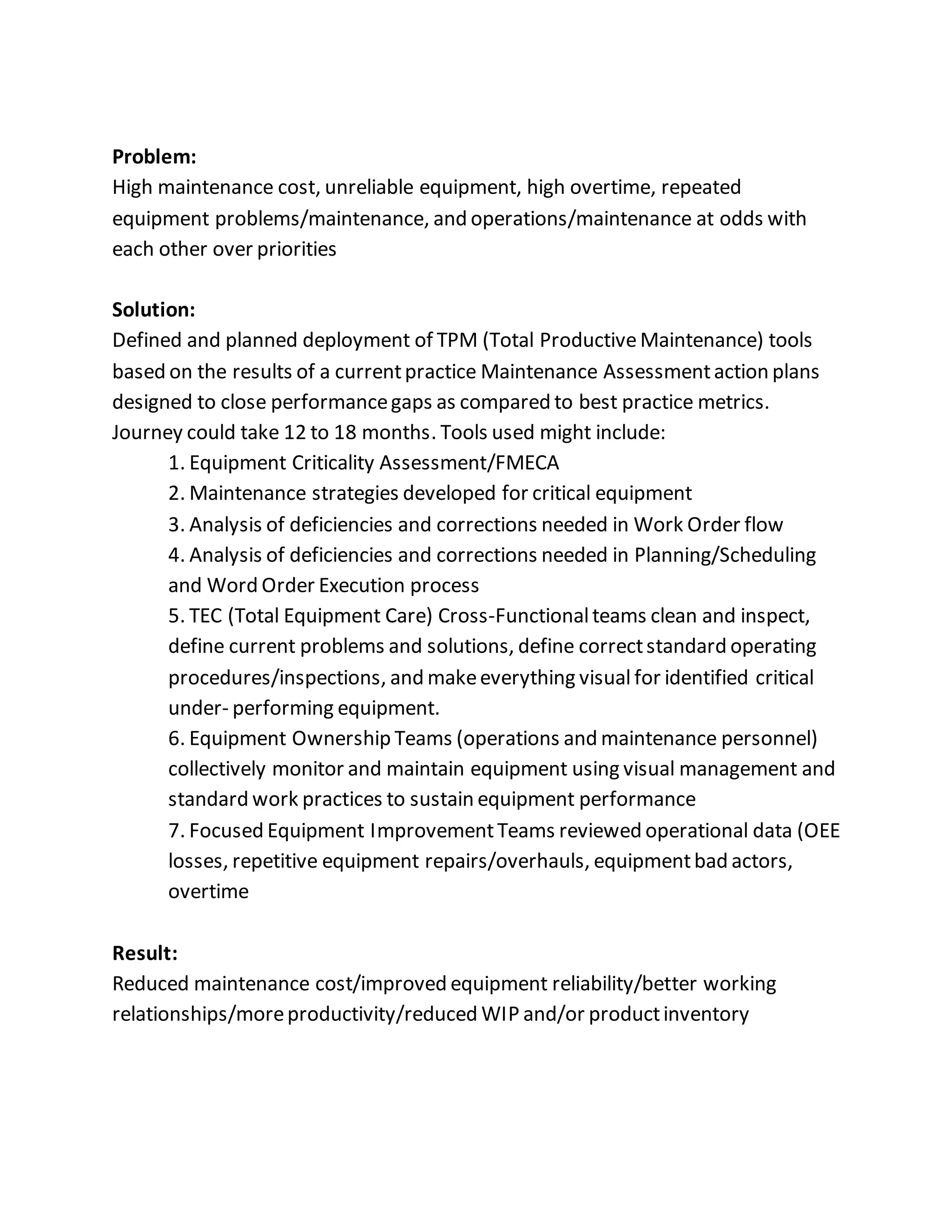 Problem:
High maintenance cost, unreliable equipment, high overtime, repeated
equipment problems/maintenance, and operations/maintenance at odds with
each other over priorities
Solution:
Defined and planned deployment of TPM (Total ProductiveMaintenance) tools
based on the results of a currentpractice Maintenance Assessmentaction plans
designed to close performancegaps as compared to best practice metrics.
Journey could take 12 to 18 months. Tools used might include:
1. Equipment Criticality Assessment/FMECA
2. Maintenance strategies developed for critical equipment
3. Analysis of deficiencies and corrections needed in Work Order flow
4. Analysis of deficiencies and corrections needed in Planning/Scheduling
and Word Order Execution process
5. TEC (Total Equipment Care) Cross-Functionalteams clean and inspect,
define current problems and solutions, define correctstandard operating
procedures/inspections, and makeeverything visual for identified critical
under- performing equipment.
6. Equipment Ownership Teams (operations and maintenance personnel)
collectively monitor and maintain equipment using visual management and
standard work practices to sustain equipment performance
7. Focused Equipment ImprovementTeams reviewed operational data (OEE
losses, repetitive equipment repairs/overhauls, equipmentbad actors,
overtime
Result:
Reduced maintenance cost/improved equipment reliability/better working
relationships/moreproductivity/reduced WIP and/or productinventory
 