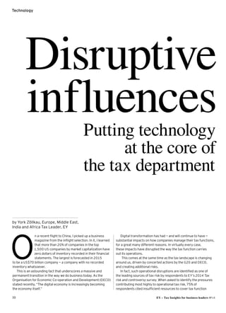10 EY – Tax Insights for business leaders №14
Technology
n a recent flight to China, I picked up a business
magazine from the inflight selection. In it, I learned
that more than 20% of companies in the top
1,500 US companies by market capitalization have
zero dollars of inventory recorded in their financial
statements.The largest is forecasted in 2015
to be a US$70 billion company — a company with no recorded
inventory whatsoever.
This is an astounding fact that underscores a massive and
permanent transition in the way we do business today. As the
Organisation for Economic Co-operation and Development (OECD)
stated recently, “The digital economy is increasingly becoming
the economy itself.”
O
by York Zöllkau, Europe, Middle East,
India and ­Africa Tax Leader, EY
Digital transformation has had — and will continue to have —
substantial impacts on how companies manage their tax functions,
for a great many different reasons. In virtually every case,
these impacts have disrupted the way the tax function carries
out its operations.
	 This comes at the same time as the tax landscape is changing
around us, driven by concerted actions by the G20 and OECD,
and creating additional risks.
In fact, such operational disruptions are identified as one of
the leading sources of tax risk by respondents to EY’s 2014 Tax
risk and controversy survey. When asked to identify the pressures
contributing most highly to operational tax risk, 75% of
respondents cited insufficient resources to cover tax function
Disruptive
influencesPutting technology
at the core of
the tax department
 