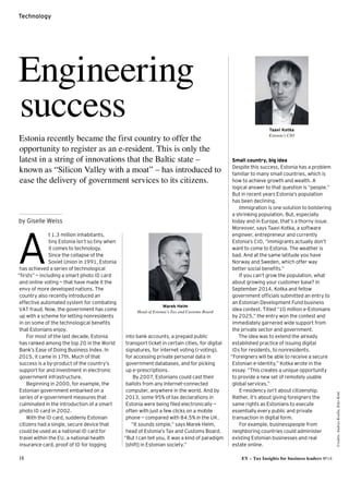 18 EY – Tax Insights for business leaders №14
Credits:AndrasKralla,EikoKink
Technology
t 1.3 million inhabitants,
tiny Estonia isn’t so tiny when
it comes to technology.
Since the collapse of the
Soviet Union in 1991, Estonia
has achieved a series of technological
“firsts” — including a smart photo ID card
and online voting — that have made it the
envy of more developed nations. The
country also recently introduced an
effective automated system for combating
VAT fraud. Now, the government has come
up with a scheme for letting nonresidents
in on some of the technological benefits
that Estonians enjoy.
For most of the last decade, Estonia
has ranked among the top 20 in the World
Bank’s Ease of Doing Business Index. In
2015, it came in 17th. Much of that
success is a by-product of the country’s
support for and investment in electronic
government infrastructure.
Beginning in 2000, for example, the
Estonian government embarked on a
series of e-government measures that
culminated in the introduction of a smart
photo ID card in 2002.
With the ID card, suddenly Estonian
citizens had a single, secure device that
could be used as a national ID card for
travel within the EU, a national health
insurance card, proof of ID for logging
Engineering
success
Estonia recently became the first country to offer the
opportunity to register as an e-resident. This is only the
latest in a string of innovations that the Baltic state –
known as “Silicon Valley with a moat” – has introduced to
ease the delivery of government services to its citizens.
by Giselle Weiss
A 
Small country, big idea
Despite this success, Estonia has a problem
familiar to many small countries, which is
how to achieve growth and wealth. A
logical answer to that question is “people.”
But in recent years Estonia’s population
has been declining.
Immigration is one solution to bolstering
a shrinking population. But, especially
today and in Europe, that’s a thorny issue.
Moreover, says Taavi Kotka, a software
engineer, entrepreneur and currently
Estonia’s CIO, “immigrants actually don’t
want to come to Estonia. The weather is
bad. And at the same latitude you have
Norway and Sweden, which offer way
better social benefits.”
If you can’t grow the population, what
about growing your customer base? In
September 2014, Kotka and fellow
government officials submitted an entry to
an Estonian Development Fund business
idea contest. Titled “10 million e-Estonians
by 2025,” the entry won the contest and
immediately garnered wide support from
the private sector and government.
The idea was to extend the already
established practice of issuing digital
IDs for residents, to nonresidents.
“Foreigners will be able to receive a secure
Estonian e-identity,” Kotka wrote in the
essay. “This creates a unique opportunity
to provide a new set of remotely usable
global services.”
E-residency isn’t about citizenship.
Rather, it’s about giving foreigners the
same rights as Estonians to execute
essentially every public and private
transaction in digital form.
For example, businesspeople from
neighboring countries could administer
existing Estonian businesses and real
estate online.
into bank accounts, a prepaid public
transport ticket in certain cities, for digital
signatures, for internet voting (i-voting),
for accessing private personal data in
government databases, and for picking
up e-prescriptions.
By 2007, Estonians could cast their
ballots from any Internet-connected
computer, anywhere in the world. And by
2013, some 95% of tax declarations in
Estonia were being filed electronically —
often with just a few clicks on a mobile
phone — compared with 84.5% in the UK.
“It sounds simple,” says Marek Helm,
head of Estonia’s Tax and Customs Board.
“But I can tell you, it was a kind of paradigm
[shift] in Estonian society.”
Taavi Kotka
Estonia’s CIO
Marek Helm
Head of Estonia’s Tax and Customs Board
 