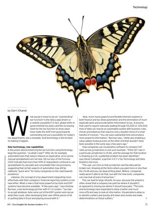 EY – Tax Insights for business leaders №14 21
Technology
Credits:arlindo71 / GettyImages,SilviaReiche / GettyImages
hat would it mean to be an “outstanding” 
tax function? Is the idea a pipe dream or 
a realistic possibility? In fact, global shifts in
governmental tax policy and the increasing
need for the tax function to show value 
have made the shift from good towards
outstanding not just a possibility for today’s
tax departments, but a mandate. And technology is the linchpin 
to making it happen.
New technology, new capabilities
A discussion about enhancing the tax function using technology
begs the question, “so what’s new?” After all, for example,
automated tools that reduce reliance on duplicative, error-prone
manual spreadsheets are not new.Yet surveys of the Fortune
1000 indicate that more than 50% of respondents continue to use
spreadsheets to calculate and consolidate their tax provisions,
suggesting that certain aspects of automation may still be 
relatively “quick wins” for many companies on the road towards
excellence.
Likewise, the concept of a tax department integrating more
effectively with their company’s financial reporting systems is not
new either. What is new is that more powerful tax tools and ERP
systems have become available. “A few years ago,” says Andrew
Burman, a tax technology partner with EY in London, “tax had 
to accept whatever data came out of the ERP system and rescue
what they could, often developing their own offline pieces of kit 
or putting data in Excel and playing around with it.”
Now, much more powerful and flexible inherent systems in
both finance and tax allow automation and the elimination of much
duplicate work and provide better information to tax. A process
that used to require manually wading through 50,000 or 100,000
lines of data can now be an automated system with business rules,
checks and balances that requires only a double-check of a small
handful of invoices.“You can save substantial time and produce
more powerful information,” Burman says, “while also enabling a
value-added review process at the other end that wouldn’t have
been possible in the same way a few years ago.”
How companies use visualization software to compare VAT
rates across jurisdictions is one such example. “If the VAT rate in 
a particular jurisdiction is 19.6%, and the average for that location
is showing as 21%, a potential problem has been identified,“ 
says Daren Campbell, a partner in EY’s Tax Technology and Data
Analytics Services.
“The user can click on that jurisdiction and the data will be
broken out, showing all the items where you paid more or less than
the 19.6% and you can keep drilling down. Before, companies
really weren’t able to do that, but with the new tools, companies
can now look at every transaction.”
This can lead to large refunds, he says, because the analytics
often reveal that a company has paid tax where it shouldn’t, 
as opposed to missing tax where it should have paid. “The tools
and technology have expanded to allow a better and much 
more efficient way to look at information. Visualizations allow us 
to identify outliers and quickly drill down and review and make
determinations on those outliers.” 
W
by Gerri Chanel
 