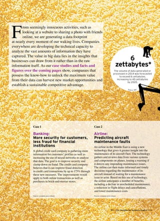 28 EY – Tax Insights for business leaders №14
Case 2
Airline:
Predicting aircraft
maintenance faults
An airline in the Middle East is using a new
technology that gives it greater insight into the
maintenance of its aircraft fleet. The technology
gathers and reviews data from various systems
and components on planes, issuing a warning if
it detects any impending maintenance issues.
The airline can then make informed and timely
decisions regarding the maintenance of its
aircraft instead of waiting for a maintenance
issue to arise. Based on this use of technology,
the airline anticipates a number of benefits,
including a decline in unscheduled maintenance,
a reduction in flight delays and cancellations,
and lower maintenance costs.
Case 1
Banking:
More security for customers,
less fraud for financial
institutions
A global credit card company is gathering more
information for customers’ profiles as well as
increasing the use of neural networks to analyze
that data. The goal is to improve security and
clamp down on fraud. The credit card company
believes that it can improve fraud detection
in credit card transactions by up to 175% through
these new measures. The improvements would
apply to both online transactions as well as
purchases in brick-and-mortar stores.
6
zettabytes*
The volume of data generated or
processed in 2014 was ­forecasted
to exceed 6 zettabytes, 
increasing to 40 zettabytes
by 2020.
F
rom seemingly innocuous activities, such as
looking at a website to sharing a photo with friends
online, we are generating a data footprint
at nearly every moment of our waking lives. Companies
everywhere are developing the technical capacity to
analyze the vast amounts of information they have
captured. The value in big data lies in the insights that
businesses can draw from it rather than in the raw
information itself. As our case studies and facts and
figures over the coming pages show, companies that
possess the know-how to unlock the maximum value
from their data can harvest new market opportunities and
establish a sustainable competitive advantage.
Source: IDC
Source: company press release Source: company press release
 