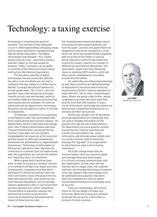 EY – Tax Insights for business leaders №14 3
Jay Nibbe
Global Vice Chair Tax
Technology: a taxing exercise
Technology is reinventing the world of
business. The invention of the integrated
circuit in 1958 made desktop computing cheap
and pervasive and forever changed the way
that we handle information. The digital
technologies that followed — PCs, mobile
phones and the cloud — have had a similarly
dramatic impact on the way people do
business. Today, a company can go global 
in a fraction of the time it previously took to
build out an international organization.
The disruptive potential of digital
technologies has also profoundly affected 
tax policy. In an era where you can start a
company from your laptop in a coffee shop in
Nairobi, a concept like physical presence is
turned upside down. This, in turn, calls into
question many international tax principles,
transfer pricing rules and decades’ worth of
tax treaties relating to business practices that
have quickly become outdated. For both tax
authorities and tax departments, technology
disruption and the digital era usher in a thicket
of complexities.
Increasingly, companies are responding
to the digital era with new technologies that
drive organizational and business changes. Tax
departments need to understand and manage
their roles in these transformative exercises.
Finance transformation can disrupt the tax
function in two ways: the loss of highly
knowledgeable tax resources at the local level
and the erosion of skills and competencies
stemming from globalization or regionalization
of processes. Technology transformation in
the business operations often improves the
connection to customers but can inadvertently
alter the organization tax cost and the bottom
line, impacting return on investment.
While a great deal of work has been 
done, to date no consensus has been reached
on a framework of how to tax digital activities.
Consequently, companies must deal with a
patchwork of national tax policies, with new
direct and indirect taxes emerging at the city,
state and national level. Such taxes not only
have financial implications, but increasingly
require companies to alter or restructure their
business operations to remain competitive.
The patchwork of legislation requires the
business tax function to devote more
resources to monitoring and assessing the
impact of these new tax rules.
The changing environment and global nature 
of business are also bolstering global calls
from the public, activists and governments for
heightened levels of tax transparency. From
2016, the OECD has recommended companies
with more than €750 million in revenue 
will be required to submit to tax authorities
country-by-country reports on a number of
different tax and financial data points. This
information, drawn from their enterprise
resource planning (ERP) systems, which will
likely require remediation to accurately
provide the information.
Tax authorities are embracing technology
as well. Many countries are taking advantage
of digitization to introduce new e-invoicing
requirements into their national legislation to
assist with GST, VAT or other revenue-based
taxes. Others are going a step further, asking
companies to provide electronic audit files
directly from their ERP systems. In every
corner of the world, technology disruptions are
layering new complexities and pressures on
business and their tax function.
Technology change is not all disruption.
Some tax departments are finding that they
can unlock valuable information for the
business through the use of data analytics. 
Tax departments are using analytics around
transaction tax, financial reporting and
transfer pricing to detect risk, reduce
controversy and eliminate unwarranted costs
in a variety of areas. How to effectively
leverage the “big data” of an organization 
to add enterprise value is of increasing
importance.
All of this change means that tax 
function leaders must also evolve to adopt 
and leverage these new technologies. 
It’s critical to increase communication with 
key stakeholders, further align with the
business and its supply chain and customer
interface, and leverage technology to respond
to tax law changes. New technologies must 
be understood and acquired; new talent, 
skills and competencies must be added; 
and sustained investment in technology must
be secured.
These are challenging, yet exciting 
times for the tax leaders of today and
tomorrow. While technology will continue 
to disrupt the tax world, it also offers a
promise of great solutions.
 