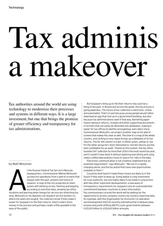 32 EY – Tax Insights for business leaders №14
Technology
A
t the Russian Federal Tax Service’s Moscow
headquarters, Commissioner Mikhail Mishustin
surveys his operations from a wall of screens that
display both the past, present and future of
taxation. A map of the city projected on them
pulses with blinking circles, flashing and beeping
according to real-time data, showing tax office
locations and warning when lineups for service are stretching too
long. Mishustin or his deputies can dispatch service workers to
where the waits are longest.Tax collectors know if they make it
easier for taxpayers to file their returns, they’ll collect more
money in the process and perhaps create a little goodwill in the
eyes of the public.
But taxpayers lining up to file their returns may soon be a
thing of the past. In Russia and across the globe, the tax process is
going paperless. The future of tax collection is electronic, online
and automated. That’s in part because young people would rather
download an app than line up in a government building, but also
because tax administrations want it that way. Banishing paper
means taking in returns, receipts and other supporting documents
in formats that can easily be absorbed into databases, making it
easier for tax offices to identify wrongdoings and collect more.
Commissioner Mishustin can project another map on his wall of
screens that makes this clear as well. This time it’s a map of the whole
country, and clicking on any region brings up a database of its tax
returns. The far left column is a dot, in either green, yellow or red.
It’s the latter group he’s most interested in: red-dot returns are the
best candidates for an audit. Thanks to this system, the tax office
boosted VAT collection by more than 20% in the most recent tax year,
and it couldn’t have done it without digitizing everything and using
newly crafted data analytics tools to search for risks in the data.
“Electronic communication is not a fashion statement but an
essential requirement,” says Mishustin. “We live in a rapidly
changing world, and the tax authorities have new opportunities
available to them.”
Countries that haven’t made these moves are likely to in the
future if they want to keep up. Going digital is a big investment
for a tax authority, but one highly likely to be made in conjunction
with two other important developments: a new wave of
transparency requirements for taxpayers and an unprecedented
commitment between countries to share information.
Tax commissioners around the world will be waiting for the
opportunity to access company country-by-country reporting data,
for example, with the Organisation for Economic Co-operation
and Development (OECD) recently estimating that it believes base
erosion and profit shifting (BEPS) costs governments between
US$100 billion to US$240 billion annually.
Tax adminis
a makeover
by Matt Mossman
Tax authorities around the world are using
technology to modernize their processes
and systems in different ways. It is a large
investment, but one that brings the promise
of greater efficiency and transparency for
tax administrations.
 