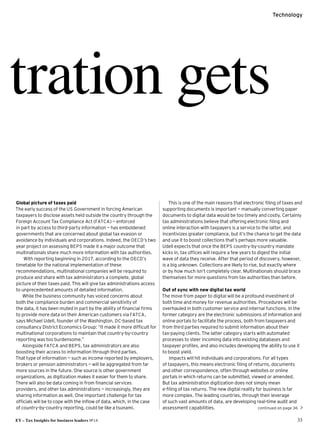 EY – Tax Insights for business leaders №14 33
Technology
continued on page 36 
tration gets
Global picture of taxes paid
The early success of the US Government in forcing American
taxpayers to disclose assets held outside the country through the
Foreign Account Tax Compliance Act (FATCA) — enforced
in part by access to third-party information — has emboldened
governments that are concerned about global tax evasion or
avoidance by individuals and corporations. Indeed, the OECD’s two
year project on assessing BEPS made it a major outcome that
multinationals share much more information with tax authorities.
With reporting beginning in 2017, according to the OECD’s
timetable for the national implementation of these
recommendations, multinational companies will be required to
produce and share with tax administrators a complete, global
picture of their taxes paid. This will give tax administrations access
to unprecedented amounts of detailed information.
While the business community has voiced concerns about
both the compliance burden and commercial sensitivity of
the data, it has been muted in part by the ability of financial firms
to provide more data on their American customers via FATCA,
says Michael Udell, founder of the Washington, DC-based tax
consultancy District Economics Group: “It made it more difficult for
multinational corporations to maintain that country-by-country
reporting was too burdensome.”
Alongside FATCA and BEPS, tax administrators are also
boosting their access to information through third parties.
That type of information — such as income reported by employers,
brokers or pension administrators — will be aggregated from far
more sources in the future. One source is other government
organizations, as digitization makes it easier for them to share.
There will also be data coming in from financial services
providers, and other tax administrations — increasingly, they are
sharing information as well. One important challenge for tax
officials will be to cope with the inflow of data, which, in the case
of country-by-country reporting, could be like a tsunami.
This is one of the main reasons that electronic filing of taxes and
supporting documents is important — manually converting paper
documents to digital data would be too timely and costly. Certainly
tax administrations believe that offering electronic filing and
online interaction with taxpayers is a service to the latter, and
incentivizes greater compliance, but it’s the chance to get the data
and use it to boost collections that’s perhaps more valuable.
Udell expects that once the BEPS country-by-country mandate
kicks in, tax offices will require a few years to digest the initial
wave of data they receive. After that period of discovery, however,
is a big unknown. Collections are likely to rise, but exactly where
or by how much isn’t completely clear. Multinationals should brace
themselves for more questions from tax authorities than before.
Out of sync with new digital tax world
The move from paper to digital will be a profound investment of
both time and money for revenue authorities. Procedures will be
overhauled in both customer service and internal functions. In the
former category are the electronic submissions of information and
online portals to facilitate the process, both from taxpayers and
from third parties required to submit information about their
tax-paying clients. The latter category starts with automated
processes to steer incoming data into existing databases and
taxpayer profiles, and also includes developing the ability to use it
to boost yield.
Impacts will hit individuals and corporations. For all types
of taxpayers, this means electronic filing of returns, documents
and other correspondence, often through websites or online
portals in which returns can be submitted, viewed or amended.
But tax administration digitization does not simply mean
e-filing of tax returns. The new digital reality for business is far
more complex. The leading countries, through their leverage
of such vast amounts of data, are developing real-time audit and
assessment capabilities.
 
