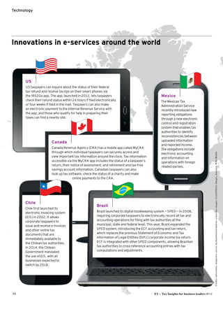 US
US taxpayers can inquire about the status of their federal
tax refund and receive tax tips on their smart phones via
the IRS2Go app. The app, launched in 2011, lets taxpayers
check their refund status within 24 hours if filed electronically
or four weeks if filed in the mail. Taxpayers can also make
an electronic payment to the Internal Revenue Service with
the app, and those who qualify for help in preparing their
taxes can find a nearby site.
34 EY – Tax Insights for business leaders №14
Technology
Innovations in e-services around the world
Canada
Canada Revenue Agency (CRA) has a mobile app called MyCRA
through which individual taxpayers can securely access and
view important tax information around the clock. Tax information
accessible via the MyCRA app includes the status of a taxpayer’s
return, their notice of assessment, and retirement and tax-free
savings account information. Canadian taxpayers can also
look up tax software, check the status of a charity and make
online payments to the CRA.
Brazil
Brazil launched its digital bookkeeping system — SPED — in 2008,
requiring corporate taxpayers to electronically record all tax and
accounting operations for filing with tax authorities at the
municipal, state and federal level. This year, Brazil expanded the
SPED system, introducing the ECF accounting and tax return,
which replaces the previous Statement of Economic and Tax
Information of Legal Entities (DIPJ) corporate income tax return.
ECF is integrated with other SPED components, allowing Brazilian
tax authorities to cross-reference accounting entries with tax
computations and adjustments.
Chile
Chile first launched its
electronic invoicing system
(EIS) in 2002. It allows
corporate taxpayers to
issue and receive e-invoices
and other online tax
documents that are
immediately available to
the Chilean tax authorities.
In 2014, the Chilean
Government mandated
the use of EIS, with all
businesses expected to
switch by 2018.
Mexico
The Mexican Tax
Administration Service
recently introduced new
reporting obligations
through a new electronic
control and registration
system that enables tax
authorities to identify
inconsistencies between
uploaded information
and reported income.
The obligations include
electronic accounting
and information on
operations with foreign
related parties.
Credits:mbortolino,dolgachov,alexsl,dashadima/istockphoto,artpartner-images,CostinT/GettyImages,Samsung,WikoMobile
 