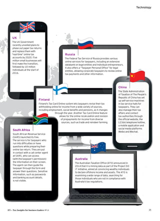 UK
The UK Government
recently unveiled plans to
phase out paper tax returns
and replace them with
“real-time” online tax
accounts by 2020. Five
million small businesses will
first make the transition,
followed by 10 million
individuals at the start of
2016.
EY – Tax Insights for business leaders №14 35
Technology
Finland
Finland’s Tax Card Online system lets taxpayers revise their tax
withholding online for income from a wide variety of sources,
including employment, social benefits and pensions, as it changes
through the year. Another Tax Card Online feature
allows for the online recalculation and revision
of prepayments for income from diverse
sources, such as trade and reindeer farming.
Australia
The Australian Taxation Office (ATO) announced in
2014 that it is mining data as part of the Project DO
IT initiative, aimed at convincing wealthy individuals
to declare offshore income and assets. The ATO is
examining a wide range of data, searching for
those individuals who are not in compliance with
Australia’s tax regulations.
South Africa
South African Revenue Service
(SARS) launched its free.
The service is for taxpayers who
run into difficulties or have
questions while preparing their
online tax return. They are put
in contact with a call center agent
at SARS, who can access
(with the taxpayer’s permission)
the information on their screen.
The agent can then guide the
taxpayer through the form and
answer their questions. Sensitive
information, such as passwords
and banking account details,
is not visible.
Russia
The Federal Tax Service of Russia provides various
online services for taxpayers, including an extensive
databank on legal entities and individual entrepreneurs.
It also offers a “Taxpayer Personal Office” for legal
entities, allowing corporate taxpayers to review online
tax payments and other information.
China
The State Administration
of Taxation of The People’s
Republic of China has set
up self-service machines
in tax service halls for
taxpayers. They can
also manage their tax
affairs and contact
tax authorities through
the official website, the
12366 telephone hotline,
a mobile application and
social media platforms
Weibo and Wechat.
 