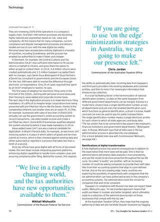 36 EY – Tax Insights for business leaders №14
Technology
continued from page 33 
They are reviewing 100% of the operations in a company’s
supply chain. And their intervention processes are becoming
highly tailored and segmented, based on risk, value and
complexity. All this means that for many companies, current
compliance and dispute management processes and delivery
models are out of sync with the new digital tax reality.
Personal taxes have already been entirely digitized in a handful
of countries, including Scandinavia, and the process has
enabled tax authorities to make it faster and cheaper.
In Denmark, for example, the Central Customs and Tax
Administration (SKAT) has sufficient information to fill out tax
returns on behalf of citizens, and gives them the option to
either accept or contest them. In 2014, 4.4 million returns were
created automatically and 3.5 million taxpayers accepted them
with no changes, says Søren Duus Østergaard of Duus Partners,
a Danish tax consultant to governments and the European Union.
For the rest, 98% were able to resolve the difference through
electronic correspondence. Only 2% of cases required time spent
by an SKAT employee to resolve, he says.
The first wave of adoption for electronic filing came in the
first half of the 2000s, starting with personal income taxes and
then moving to value-added and corporate income taxes.
The next step in the digitization process is to make electronic filing
mandatory. It’s difficult to imagine larger corporations ever being
presented with pre-filled tax returns like the Danes, thanks to the
complexities inherent, but smaller ones are an easier fit. In Chile,
for example, businesses with sales of less than US$400,000
annually can use the government’s online accounting system to
record transactions, calculate taxable income and create a
pre-filled tax return. Some 84% of businesses qualified adopted
the system voluntarily before it was made mandatory in 2014.
Value-added taxes (VAT) are also a natural candidate for
digitization. In Brazil’s Paraná state, for example, an electronic VAT
invoicing system is in place in which sellers of goods and services
submit an invoice, which is then checked against existing data and
either authorized or rejected in a process that takes less than a
tenth of a second.
Once tax offices have gone digital with all forms of document
intake, the next steps include integrating payment platforms,
enhancing digital capabilities to handle more complex cases and
ensuring compliance after filing. Behind the scenes, this requires
the ability to automatically steer incoming data from taxpayers
and third-party providers into existing databases and customer
profiles, and then to mine it for meaningful information that
enhances tax collection.
A crucial facilitating factor is the harmonization of national
identification systems, so data on the same taxpayers from
different government departments can be merged. Estonia is a
model here; citizens have a single identification number across
all departments and just one chip-enabled identification card,
which functions as general identification, a driver’s license, health
card and can even be used to pay for public transportation.
The single identification number means a single electronic profile
for each citizen to which all state agencies contribute data.
“The tax system has to be connected to key players like employers,
financial institutions and government departments,” Østergaard
says. In Russia, Mishustin says that all data used in the tax
administration process is absorbed into one database.
(For a more detailed interview with Commissioner Mishustin,
see page 48.)
Ramifications of digital transformation
A fully digitized process has several consequences in addition to
the expectation that more taxes will be paid. One is that tax
administrations will employ data analystics more prevalently,
and use the results to be more proactive throughout the tax life
cycle. So-called “e-audits” are another, with an increasing
number of countries asking companies to provide them with data
files from their accounting systems that align to a pre-defined
format. And at the very leading edge, many countries are
exploring the possibility of agreements with companies that the
tax administration can have authorized access to the company’s
accounting systems. Tax administrators extol the virtues for
companies that wish to be compliant.
Taxpayers in compliance with Russia’s tax laws can expect fewer
audits. Mishustin says: “A risk-oriented approach means that
audits are fewer in number and better targeted, which ultimately
leads to a reduction of the administrative burden on those
businesses that comply with the tax law.”
At the Australian Taxation Office, they hope that the ongoing
gathering of data will also facilitate dispute resolution by flagging
“If you are going
to use ‘on the edge’
minimization strategies
in Australia, we are
going to make
our presence felt.”
Chris Jordan
Commissioner of the Australian Taxation Office
“We live in a rapidly
changing world,
and the tax authorities
have new opportunities
available to them.”
Mikhail Mishustin
Commissioner of the Russian Federal Tax Service
 