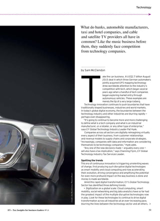 Technology
EY – Tax Insights for business leaders №14 39
by Sam McClendon

ake the car business. A US$2.7 billion August
2015 deal in which three German automakers
jointly acquired GPS mapping technology
drew worldwide attention to the industry’s
competition with tech,which began several
years ago when a handful of tech companies
began exploring market entry through
autonomous vehicles. These examples are
merely the tip of a very large iceberg.
Technology innovation continues to push boundaries that have
traditionally shaped businesses, industries and world markets.
In today’s global digital economy, the boundaries between the
technology industry and other industries are blurring rapidly —
perhaps even disappearing.
“It’s going to continue to become more and more challenging
to define what is a tech company and what is an industrial
manufacturer, or a retailer, or any other type of enterprise,”
says EY Global Technology Industry Leader Pat Hyek.
Companies across all sectors are digitally reimagining virtually
every aspect of their business, from customer relationships
and revenue models to supply chains and corporate strategies.
“Increasingly, companies with data and information are considering
themselves to be technology companies,” Hyek adds.
“Any one of the new decisions made — arguably every one —
will also have a tax implication,” says Channing Flynn, EY Global
Technology Industry Tax Services Leader.
Spotting the trends
This era of continuous innovation is triggering unrelenting waves
of change, first producing such disruptive digital technologies
as smart mobility and cloud computing and now accelerating
their evolution,driving convergence and amplifying the potential
for even more profound impact on the way business is done and
money is made worldwide.
Amid this rapid digital transformation, EY’s Global Technology
Sector has identified three defining trends:
•	 Digitization on a global scale: Cloud computing, smart
mobility, social networking and big data analytics have so far had
the greatest impact of the multiple disruptive technologies now
in play. Look for these technologies to continue to drive digital
transformation across all industries at an ever-increasing pace,
blurring the lines between the technology sector and all others.
What do banks, automobile manufacturers,
taxi and hotel companies, and cable
and satellite TV providers all have in
common? Like the music business before
them, they suddenly face competition
from technology companies.
T
Credit:JimWest/SciencePhotoLibrary
 