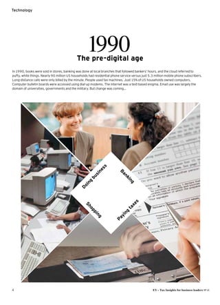 4	 EY – Tax Insights for business leaders №14
Technology
1990The pre-digital age
In 1990, books were sold in stores, banking was done at local branches that followed bankers’ hours, and the cloud referred to
puffy, white things. Nearly 90 million US households had residential phone service versus just 5.3 million mobile phone subscribers.
­Long-distance calls were only billed by the minute. People used fax machines. Just 15% of US households owned computers.
Computer bulletin boards were accessed using dial-up modems. The internet was a text-based enigma. Email use was largely the ­
domain of universities, governments and the military. But change was coming…
Doing
business
Banking
Shopping
Paying
taxes
 