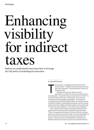 46 EY – Tax Insights for business leaders №14
Technology
Enhancing
visibility
for indirect
taxes
he landscape — challenging and rocky terrain with
obscured views.“Visibility into tax processes has never
been more important,” says Klaus Olbrich, Senior Tax
Consultant, SAP.
“Perhaps more than any other tax events,
information on indirect tax comes from many parts of
an organization,” says Andre Hengst, Executive Director with EY’s
Indirect Tax group in Germany. “Purchasing, sales, accounts
receivable, accounts payable, bookkeeping … all of these are
processing transactions that impact indirect tax. But they may be
on different systems, using disparate processes, and they may be
getting data from multiple jurisdictions based on information that
is similar, but often ambiguous — all of which create challenges.”
Now, into that context comes the burgeoning demand from
governments for direct access to company transactional data.
“There is no question that indirect tax is one of the most complex
pieces of a company’s overall tax profile,” says Faranak Naghavi of
the EY Americas, Tax Performance Advisory and Indirect Tax
practice. “One of the most critical elements in maintaining an
effective indirect tax function is access to accurate and relevant
T
by Sam McClendon
Indirect tax professionals must learn how to leverage
the full power of technological innovation.
 