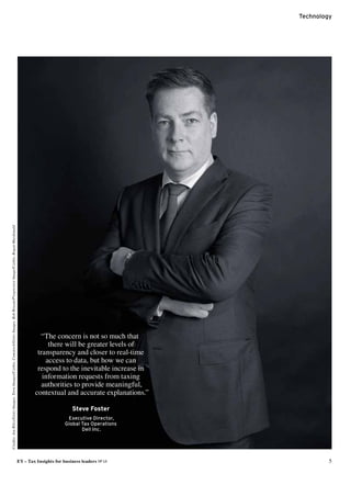 Technology
EY – Tax Insights for business leaders №14	 5
“The concern is not so much that
there will be greater levels of
transparency and closer to real-time
access to data, but how we can
respond to the inevitable increase in
information requests from taxing
authorities to provide meaningful,
contextual and accurate explanations.”
Steve Foster
Executive Director,
Global Tax Operations
Dell Inc.
Credits:JonRiley/GettyImages,TetraImages/Corbis,Comstock/GettyImages,BobRowan/ProgressiveImage/Corbis,RoganMacdonald
 