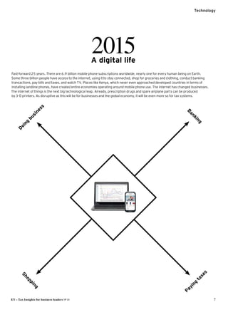 EY – Tax Insights for business leaders №14	 7
Technology
Doing
business
Banking
2015A digital life
Fast-forward 25 years. There are 6.9 billion mobile phone subscriptions worldwide, nearly one for every human being on Earth.
Some three billion people have access to the internet, using it to stay connected, shop for groceries and clothing, conduct ­banking
­transactions, pay bills and taxes, and watch TV. Places like Kenya, which never even approached developed countries in terms of
­installing landline phones, have created entire economies operating around mobile phone use. The internet has changed businesses.
The internet of things is the next big technological leap. Already, prescription drugs and spare airplane parts can be produced
by 3-D printers. As disruptive as this will be for businesses and the global economy, it will be even more so for tax systems.
Shopping
Paying
taxes
 