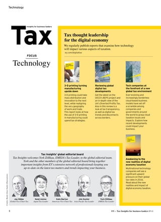 Credits:VornameName
8 EY – Tax Insights for business leaders №14
Technology
FOCUS
Technology
Tax thought leadership
for the digital economy
We regularly publish reports that examine how technology
will impact various aspects of taxation.
 ey.com/digitaltax
Reviewing global
digital tax
­developments
Get the latest on the
OECD’s BEPS project and
an in-depth view of the
UK’s Diverted Profits Tax.
Also in this review is a
look at tax transparency,
as well as digital tax
trends and disconnects
across borders.
Awakening to the
new realities of digital
economy taxation
Multinational technology
companies will see a
significant upward
pressure on their global
tax rates in 2016.
Read about the new
realities and impact of
digital economy taxation.
3-D printing turning
manufacturing
upside down
3-D printing could take
mass distribution and
innovation to the next
level, while realigning
the very geography
of work and trade.
This report looks at how
the use of 3-D printing
in manufacturing could
upend tax strategies.
Tech companies at
the forefront of a new
­global tax environment
Ever-evolving and
increasingly borderless
cloud-based business
models have set off
a scramble among
companies and
governments around
the world to grasp cloud
taxation issues and
impacts. Explore how
recent developments
could impact your
business.
Tax Insights’ global editorial board
Tax Insights welcomes York Zöllkau, EMEIA’s Tax Leader, to the global editorial team.
York and the other members of the global editorial board bring together
important ­insights from EY’s extensive network of professionals keeping you
up-to-date on the latest tax matters and trends impacting your business.
Credits:RandyGlassStudio(Illustrations)
Jay Nibbe
Global Vice Chair Tax
Jim Hunter
Asia-Pacific Tax Leader
York Zöllkau
EMEIA Tax Leader
Kate Barton
Americas Vice Chair Tax
Kenji Amino
Japan Tax Leader
 