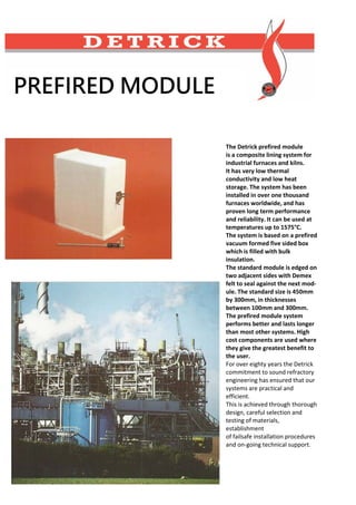 PREFIRED MODULE
The Detrick prefired module
is a composite lining system for
industrial furnaces and kilns.
It has very low thermal
conductivity and low heat
storage. The system has been
installed in over one thousand
furnaces worldwide, and has
proven long term performance
and reliability. It can be used at
temperatures up to 1575°C.
The system is based on a prefired
vacuum formed five sided box
which is filled with bulk
insulation.
The standard module is edged on
two adjacent sides with Demex
felt to seal against the next mod-
ule. The standard size is 450mm
by 300mm, in thicknesses
between 100mm and 300mm.
The prefired module system
performs better and lasts longer
than most other systems. High
cost components are used where
they give the greatest benefit to
the user.
For over eighty years the Detrick
commitment to sound refractory
engineering has ensured that our
systems are practical and
efficient.
This is achieved through thorough
design, careful selection and
testing of materials,
establishment
of failsafe installation procedures
and on-going technical support.
 