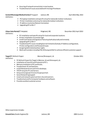 Assuringof networkconnectivityinnew location
Troubleshootall issuesassociatedwithmovingof hardware
Central Mississippi Medical Center/ITSupport Jackson,MS April 2013-May 2013
JobDuties:
PC/Laptopinstallationandspecificsetupforstatewide medical institutions
Printerinstallationandsetupforstatewidemedical institutions
IP addressresolution/DomainConnection
UpgradingXP to Win7
USave Auto Rental/IT Helpdesk Ridgeland, MS December2012-April 2013
JobDuties:
PC Installation andspecificsetup forlocal andcorporate locations
Printerinstallationviaremote login
CreditCard Swipe andSignature Padsetupbothphysicallyandremotely
UprgradingXP to Win7
TroubleshootPCissuesincludingbutnotlimitedtoOutlook,IP Addressconfiguration,
PrinterconfigurationandPasswordissues
AssigningAdministrative/Userrights
Work withvendorsincludingTSD,RJYoungandDell to achieve efficientcustomersupport
Target/PC Refresh Project Monroe/Shreveport, LA October2011
JobDuties:
PC RefreshProjectforTargetinMonroe,LA and Shreveport,LA.
Installationof newO/SandProtocolstoPC’s.
MemoryInstallationof PCandKiosks.
Troubleshoot PCandSwitches.
Install NetworkServerandlinktodesktops.
TCP/IPsetupforPC and Servers.
Setupandassignpermissionsforgroupemail.
Social NetworkingSupport
Install andnetworksystemprinters,fax andscanners.
Troubleshootandfix Computerhardware andsoftware.
Provide excellentcustomerservice
Otherexperience includes:
Ground Zero /Audio Engineer/DJ Jackson, MS 2005-Current
 