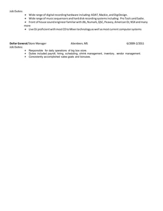 Job Duties:
Wide range of digital recordinghardware including:ADAT,Mackie,andDigiDesign.
Wide range of musicsequencersandharddiskrecordingsystemsincluding: ProToolsandSadie.
Front of house soundengineer familiarwithJBL,Numark,QSC,Peavey,AmericanDJ,NSXandmany
more
Live DJ proficientwithmostCDtoMixertechnologyaswell asmostcurrent computersystems
Dollar General/Store Manager Aberdeen, MS 6/2009-2/2011
Job Duties:
Responsible for daily operations of big box store.
Duties included payroll, hiring, scheduling, shrink management, inventory, vendor management.
Consistently accomplished sales goals and bonuses.
 