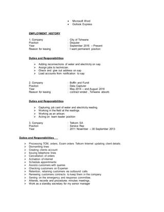  Microsoft Word
 Outlook Express
EMPLOYMENT HISTORY
1. Company : City of Tshwane
Position : Disputer
Year : September 2016 – Present
Reason for leaving : I want permanent position
Duties and Responsibilities
 Adding reconnections of water and electricity on sap
 Assign jobs to technician.
 Check and give out address on sap
 Load accounts from notification to sap
2. Company : Boffin and Fundi
Position : Data Capturer
Year : May 2014 – end August 2016
Reason for leaving : contract ended , Tshwane absorb
Duties and Responsibilities
 Capturing job card of water and electricity reading.
 Working in the field at the readings
 Working as an artisan.
 Acting on team leader position
3. Company : Telkom SA
Position : Service Rep
Year : 2011 November – 30 September 2013
Duties and Responsibilities
 Processing TCM, orders, Esam orders Telkom Internet updating client details.
 Dismantling lines
 Creating clients account
 Issuing telephone lines
 Cancellation of orders
 Activation of internet
 Schedule appointments
 Assists customers with queries
 Checking customers on Experian
 Retention, retaining customers via outbound calls
 Renewing customers contracts to keep them in the company
 Serving on the emergency and response committee.
 Attends, records and procedures minutes meetings.
 Work as a standby secretary for my senior manager
 