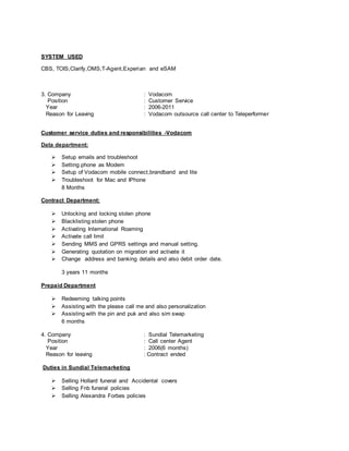 SYSTEM USED
CBS, TOIS,Clarify,OMS,T-Agent,Experian and eSAM
3. Company : Vodacom
Position : Customer Service
Year : 2006-2011
Reason for Leaving : Vodacom outsource call center to Teleperformer
Customer service duties and responsibilities -Vodacom
Data department:
 Setup emails and troubleshoot
 Setting phone as Modem
 Setup of Vodacom mobile connect,brandband and lite
 Troubleshoot for Mac and IPhone
8 Months
Contract Department:
 Unlocking and locking stolen phone
 Blacklisting stolen phone
 Activating International Roaming
 Activate call limit
 Sending MMS and GPRS settings and manual setting.
 Generating quotation on migration and activate it
 Change address and banking details and also debit order date.
3 years 11 months
Prepaid Department
 Redeeming talking points
 Assisting with the please call me and also personalization
 Assisting with the pin and puk and also sim swap
6 months
4. Company : Sundial Telemarketing
Position : Call center Agent
Year : 2006(6 months)
Reason for leaving : Contract ended
Duties in Sundial Telemarketing
 Selling Hollard funeral and Accidental covers
 Selling Fnb funeral policies
 Selling Alexandra Forbes policies
 