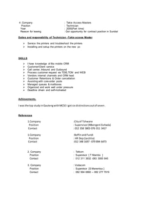 4 .Company : Takie Access Masters
Position : Technician
Year : 2005(Part time)
Reason for leaving : Got opportunity for contract position in Sundial
Duties and responsibility of Technician –Takie access Master
 Service the printers and troubleshoot the printers
 Installing and setup the printers on the new pc
SKILLS
 I have knowledge of 8ta mobile CRM
 Customer/Client service
 Call center, Inbound and Outbound
 Process customer request via TOIS,TCM and WEB
 Vendors internal channels and CRM lead
 Customer Retentions & Order cancellation
 Assisting with core-order pools
 Managed queues & mailboxes
 Organized and work well under pressure
 Deadline driven and self-motivated
Achievements.
I was the top studyinGautengwithMCSE I got six distinctionsoutof seven.
References
1.Company :Cityof Tshwane
Position : Supervisor(Mbengeni Sivhada)
Contact : 012 358 5802-076 011 3417
1.Company :BoffinandFundi
Position : HR Dep(Lectitia)
Contact :012 348 1697 -079 894 6473
2. Company : Telkom
Position : Supervisor [ T Mambo ]
Contact : 012 311 3932 -083 3000 845
3. Company : Vodacom
Position : Supervisor [S Manentsa ]
Contact : 082 994 6860 – 082 277 7919
 