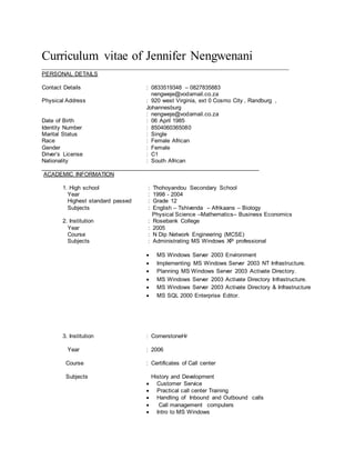 Curriculum vitae of Jennifer Nengwenani
_____________________________________________________________________________
PERSONAL DETAILS
Contact Details : 0833519348 – 0827835883
nengweje@vodamail.co.za
Physical Address : 920 west Virginia, ext 0 Cosmo City , Randburg ,
Johannesburg
: nengweje@vodamail.co.za
Date of Birth : 06 April 1985
Identity Number : 8504060365080
Marital Status : Single
Race : Female African
Gender : Female
Driver’s License : C1
Nationality : South African
____________________________________________________________________
ACADEMIC INFORMATION
1. High school : Thohoyandou Secondary School
Year : 1998 - 2004
Highest standard passed : Grade 12
Subjects : English – Tshivenda – Afrikaans – Biology
Physical Science –Mathematics– Business Economics
2. Institution : Rosebank College
Year : 2005
Course : N Dip Network Engineering (MCSE)
Subjects : Administrating MS Windows XP professional
 MS Windows Server 2003 Environment
 Implementing MS Windows Server 2003 NT Infrastructure.
 Planning MS Windows Server 2003 Activate Directory.
 MS Windows Server 2003 Activate Directory Infrastructure.
 MS Windows Server 2003 Activate Directory & Infrastructure
 MS SQL 2000 Enterprise Editor.
3. Institution : CornerstoneHr
Year : 2006
Course : Certificates of Call center
Subjects History and Development
 Customer Service
 Practical call center Training
 Handling of Inbound and Outbound calls
 Call management computers
 Intro to MS Windows
 