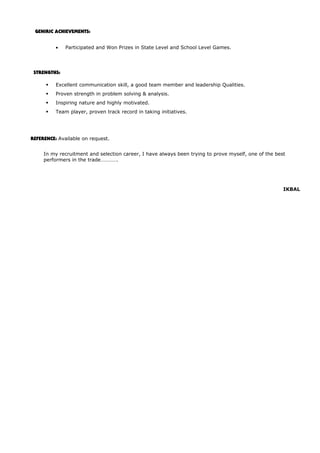 GENIRIC ACHIEVEMENTS:
• Participated and Won Prizes in State Level and School Level Games.
STRENGTHS:
 Excellent communication skill, a good team member and leadership Qualities.
 Proven strength in problem solving & analysis.
 Inspiring nature and highly motivated.
 Team player, proven track record in taking initiatives.
REFERENCE: Available on request.
In my recruitment and selection career, I have always been trying to prove myself, one of the best
performers in the trade………….
IKBAL
 
