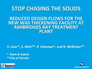 STOP CHASING THE SOLIDS
REDUCED DESIGN FLOWS FOR THE
NEW WAS THICKENING FACILITY AT
ASHBRIDGES BAY TREATMENT
PLANT
1
S. Liver*, S. Atlin**, P. Coleman*, and R. McKinley**
* Black & Veatch
**City of Toronto
 
