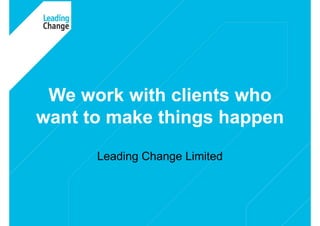 © Copyright Leading Change Limited 2009 1
Leading Change Limited
We work with clients who
want to make things happen
 
