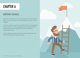 CHAPTER 6
DEFINE GOALS
Once you’ve assessed your current processes, it’s time to deﬁne
what you hope to achieve with implementation and plan out your
strategy.
In order to properly prepare for the search phase, it’s important to
discuss governance, risk management and compliance with all
departments that will be affected and deﬁne the speciﬁc
requirements of each.
Use the following questions to plan how each departments will
use GRC software and reap the beneﬁts.
GRC SOFTWARE BUYER’S GUIDE! 12
 