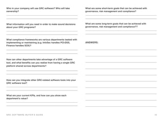 Who in your company will use GRC software? Who will take
ownership?
!
What information will you need in order to make sound decisions
about your GRC programs?
!
What compliance frameworks are various departments tasked with
implementing or maintaining (e.g. InfoSec handles PCI-DSS,
Finance handles SOX)? !
How can other departments take advantage of a GRC software
tool, and what beneﬁts can you realize from having a single GRC
platform shared across departments?
How can you integrate other GRC-related software tools into your
GRC software tool?
!
What are your current KPIs, and how can you show each
department’s value?
!
What are some short-term goals that can be achieved with
governance, risk management and compliance?
!
What are some long-term goals that can be achieved with
governance, risk management and compliance??
!
ANSWERS:
GRC SOFTWARE BUYER’S GUIDE! 13
 
