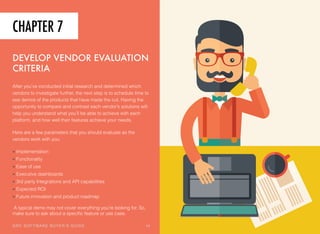 CHAPTER 7
DEVELOP VENDOR EVALUATION
CRITERIA
After you’ve conducted initial research and determined which
vendors to investigate further, the next step is to schedule time to
see demos of the products that have made the cut. Having the
opportunity to compare and contrast each vendor’s solutions will
help you understand what you’ll be able to achieve with each
platform, and how well their features achieve your needs.
Here are a few parameters that you should evaluate as the
vendors work with you:
• Implementation
• Functionality
• Ease of use
• Executive dashboards
• 3rd party Integrations and API capabilities
• Expected ROI
• Future innovation and product roadmap
A typical demo may not cover everything you’re looking for. So,
make sure to ask about a speciﬁc feature or use case.
GRC SOFTWARE BUYER’S GUIDE! 14
 