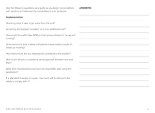 GRC SOFTWARE BUYER’S GUIDE!
Use the following questions as a guide as you begin conversations
with vendors and discover the capabilities of their products:
Implementation
How long does it take to get value from the tool?
Is training and support included, or is it an additional cost?
How much time will it take GRC product you’ve chosen to be up and
running?
Is the amount of time it takes to implement reasonable (couple of
weeks or months)?
How many hours are you expected to contribute to this burden?
How much will your compliance landscape shift between now and
then?
What kind of professional services are required to start using the
application?
If a standard changes in a year, how much will it cost you to be
ready to comply with it?
ANSWERS:
15
 