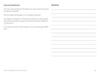 Executive Dashboards
Can executives quickly see the status of our past, present and future
compliance programs?
Can we readily identify gaps in our compliance posture?
If a regulation changes or I’m forced to comply with a new standard,
does the tool highlight my gaps and provide actionable intelligence
to close them?
Can I save money and make it easier to run an audit through a GRC
tool?
ANSWERS:
18GRC SOFTWARE BUYER’S GUIDE!
 