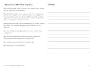 API Capabilities and Third-Party Integrations
Give a brief overview of the connectors your solution offers. Where
do your clients ﬁnd the most value?
Does the GRC tool allow you to integrate data from other software
tools you’re using? How easy is that integration process? Does it
require professional services, does it require custom development,
or is it a simple point-and-click process?
Does your solution offer ticketing software plug-ins to allow users to
work within their preferred ticketing software platform? Which
platforms?
How long will it take me to get up and running for each of these
integrations?
How will your connectors provide my compliance team with
additional insight into the needs of our programs?
How will your connectors help with my reporting?
How often do you add connectors?
ANSWERS:
19GRC SOFTWARE BUYER’S GUIDE!
 