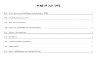 TABLE OF CONTENTS
Ch.1     What is Governance, Risk Management & Compliance (GRC)? 3
Ch.2     Smarter Compliance, Less Risk. 5
Ch.3     When Should I Implement? 7
Ch.4     How to Find the Best GRC Tool For Your Company 9
Ch.5     Conduct a Self-Assessment 10
Ch.6     Deﬁne Goals 12
Ch.7     Develop Vendor Evaluation Criteria 14
Ch.8     Getting Started 21
Ch.9     Getting the Best Results From Your New GRC Tool 23
 