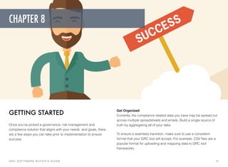 Get Organized 
Currently, the compliance related data you have may be spread out
across multiple spreadsheets and emails. Build a single source of
truth by aggregating all of your data.
To ensure a seamless transition, make sure to use a consistent
format that your GRC tool will accept. For example, CSV ﬁles are a
popular format for uploading and mapping data to GRC tool
frameworks.
GETTING STARTED
Once you’ve picked a governance, risk management and
compliance solution that aligns with your needs  and goals, there
are a few steps you can take prior to implementation to ensure
success.
GRC SOFTWARE BUYER’S GUIDE! 21
CHAPTER 8
 