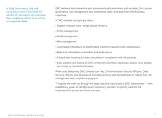 GRC software tools streamline and automate the documentation and reporting of corporate
governance, risk management. and compliance tasks, and align them with business
objectives.
A GRC software tool typically offers:
• System of record (your “single source of truth”)
• Policy management
• Audit management
• Risk management
• Automated notiﬁcations to stakeholders to perform speciﬁc GRC-related tasks
• Real-time notiﬁcations of workﬂow and audit activity
• Closed-loop reporting for easy calculation of compliance and risk postures
• Easy creation and editing of GRC components (controls, objectives, assets, risks, people
and more) by non-technical users
When used effectively, GRC software can help Chief Information Security Ofﬁcers, Chief
Security Ofﬁcers, and Directors of Compliance move past spreadsheets to mature their risk
management and compliance programs.
This guide will walk you through the steps required to purchase a GRC software tool — from
establishing goals, to identifying and comparing vendors, to getting ready for the
implementation phase and future success.
4
A 2016 Governance, Risk and
Compliance Survey found that 43
percent of respondents are operating
their compliance efforts at an ad hoc
or fragmented level.
GRC SOFTWARE BUYER’S GUIDE!
 