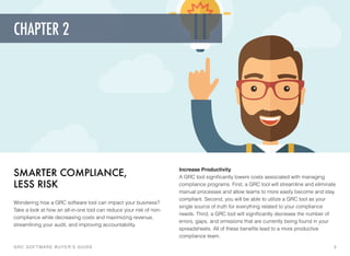 SMARTER COMPLIANCE,
LESS RISK
Wondering how a GRC software tool can impact your business?
Take a look at how an all-in-one tool can reduce your risk of non-
compliance while decreasing costs and maximizing revenue,
streamlining your audit, and improving accountability.
Increase Productivity 
A GRC tool signiﬁcantly lowers costs associated with managing
compliance programs. First, a GRC tool will streamline and eliminate
manual processes and allow teams to more easily become and stay
compliant. Second, you will be able to utilize a GRC tool as your
single source of truth for everything related to your compliance
needs. Third, a GRC tool will signiﬁcantly decrease the number of
errors, gaps, and omissions that are currently being found in your
spreadsheets. All of these beneﬁts lead to a more productive
compliance team.
GRC SOFTWARE BUYER’S GUIDE! 5
CHAPTER 2
 
