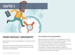 “We’re doing just ﬁne using spreadsheets.”
Research shows that almost 90% of all spreadsheets have errors.
When you talk about the data in your compliance program, a 90%
error rate, in most industries, is going to be completely
unacceptable. The underlying cause is due to the lack of structure
around collaboration and version control. If you’re using
spreadsheets to manage multiple compliance programs, it’s
imperative that you move to system of record that provides you with
a single source of truth that’s more reliable.
WHEN SHOULD I IMPLEMENT?
Be proactive and make managing GRC less of a hassle and more
productive!
Below are three reasons why businesses put off implementing
GRC tools, and responses for why these scenarios are actually
the perfect time to get started.
GRC SOFTWARE BUYER’S GUIDE! 7
CHAPTER 3
 