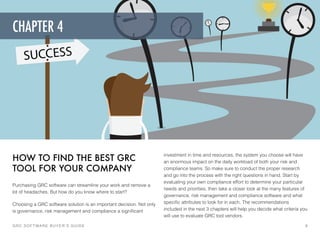 HOW TO FIND THE BEST GRC
TOOL FOR YOUR COMPANY
Purchasing GRC software can streamline your work and remove a
lot of headaches. But how do you know where to start?
Choosing a GRC software solution is an important decision. Not only
is governance, risk management and compliance a signiﬁcant
investment in time and resources, the system you choose will have
an enormous impact on the daily workload of both your risk and
compliance teams. So make sure to conduct the proper research
and go into the process with the right questions in hand. Start by
evaluating your own compliance effort to determine your particular
needs and priorities, then take a closer look at the many features of
governance, risk management and compliance software and what
speciﬁc attributes to look for in each. The recommendations
included in the next 3 chapters will help you decide what criteria you
will use to evaluate GRC tool vendors.
GRC SOFTWARE BUYER’S GUIDE! 9
CHAPTER 4
 