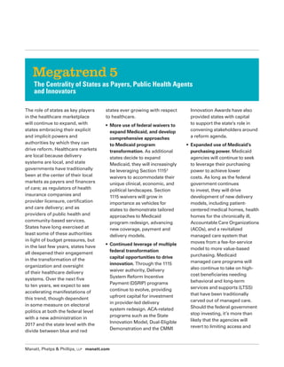 Manatt, Phelps  Phillips, LLP manatt.com
The role of states as key players
in the healthcare marketplace
will continue to expand, with
states embracing their explicit
and implicit powers and
authorities by which they can
drive reform. Healthcare markets
are local because delivery
systems are local, and state
governments have traditionally
been at the center of their local
markets as payers and financers
of care; as regulators of health
insurance companies and
provider licensure, certification
and care delivery; and as
providers of public health and
community-based services.
States have long exercised at
least some of these authorities
in light of budget pressures, but
in the last few years, states have
all deepened their engagement
in the transformation of the
organization and oversight
of their healthcare delivery
systems. Over the next five
to ten years, we expect to see
accelerating manifestations of
this trend, though dependent
in some measure on electoral
politics at both the federal level
with a new administration in
2017 and the state level with the
divide between blue and red
states ever growing with respect
to healthcare.
• More use of federal waivers to
expand Medicaid, and develop
comprehensive approaches
to Medicaid program
transformation. As additional
states decide to expand
Medicaid, they will increasingly
be leveraging Section 11153
waivers to accommodate their
unique clinical, economic, and
political landscapes. Section
1115 waivers will grow in
importance as vehicles for
states to demonstrate tailored
approaches to Medicaid
program redesign, advancing
new coverage, payment and
delivery models.
• Continued leverage of multiple
federal transformation
capital opportunities to drive
innovation. Through the 1115
waiver authority, Delivery
System Reform Incentive
Payment (DSRIP) programs
continue to evolve, providing
upfront capital for investment
in provider-led delivery
system redesign. ACA-related
programs such as the State
Innovation Model, Dual-Eligible
Demonstration and the CMMI
Innovation Awards have also
provided states with capital
to support the state’s role in
convening stakeholders around
a reform agenda.
• Expanded use of Medicaid’s
purchasing power. Medicaid
agencies will continue to seek
to leverage their purchasing
power to achieve lower
costs. As long as the federal
government continues
to invest, they will drive
development of new delivery
models, including patient-
centered medical homes, health
homes for the chronically ill,
Accountable Care Organizations
(ACOs), and a revitalized
managed care system that
moves from a fee-for-service
model to more value-based
purchasing. Medicaid
managed care programs will
also continue to take on high-
cost beneficiaries needing
behavioral and long-term
services and supports (LTSS)
that have been traditionally
carved out of managed care.
Should the federal government
stop investing, it’s more than
likely that the agencies will
revert to limiting access and
Megatrend 5
The Centrality of States as Payers, Public Health Agents
and Innovators
 